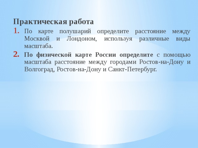 Практическая работа По карте полушарий определите расстояние между Москвой и Лондоном, используя различные виды масштаба. По физической карте России определите с помощью масштаба расстояние между городами Ростов-на-Дону и Волгоград, Ростов-на-Дону и Санкт-Петербург. 