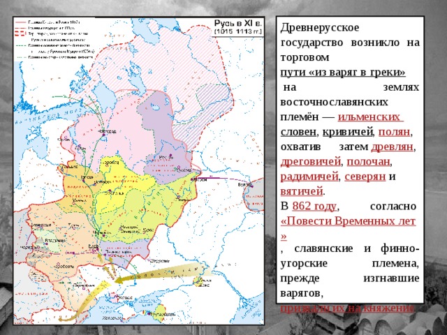 Древнерусское государство возникло на торговом  пути «из варяг в греки»  на землях восточнославянских племён —  ильменских  словен ,  кривичей ,  полян , охватив затем  древлян ,  дреговичей ,  полочан ,  радимичей ,  северян  и  вятичей . В  862 году , согласно  «Повести Временных лет» , славянские и финно-угорские племена, прежде изгнавшие варягов,  призвали их на княжение 