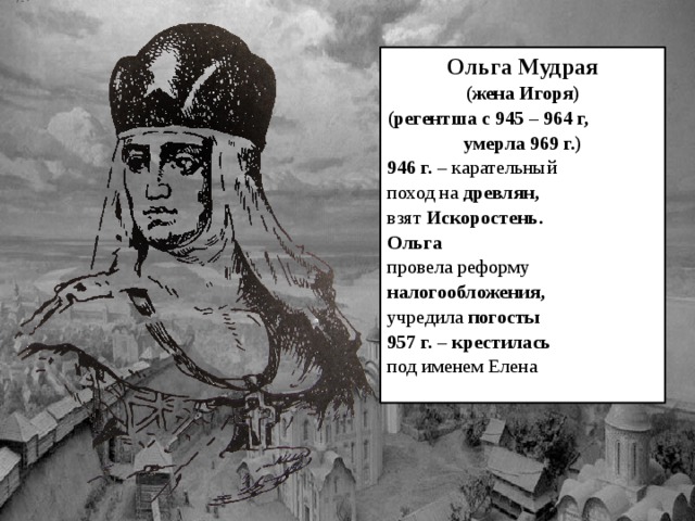 Ольга Мудрая (жена Игоря) (регентша с 945 – 964 г, умерла 969 г.) 946 г. – карательный поход на древлян, взят Искоростень. Ольга провела реформу налогообложения, учредила погосты 957 г. – крестилась под именем Елена 