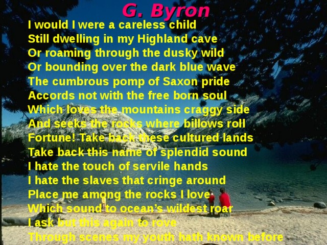 G . Byron I would I were a careless child Still dwelling in my Highland cave Or roaming through the dusky wild Or bounding over the dark blue wave The cumbrous pomp of Saxon pride Accords not with the free born soul Which loves the mountains craggy side And seeks the rocks where billows roll Fortune! Take back these cultured lands Take back this name of splendid sound I hate the touch of servile hands I hate the slaves that cringe around Place me among the rocks I love Which sound to ocean’s wildest roar I ask but this again to rove Through scenes my youth hath known before 