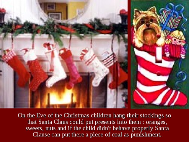 On the Eve of the Christmas children hang their stockings so that Santa Claus could put presents into them : oranges, sweets, nuts and if the child didn't behave properly Santa Clause can put there a piece of coal as punishment. 