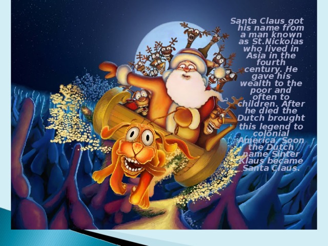Santa Claus got his name from a man known as St.Nickolas who lived in Asia in the fourth century. He gave his wealth to the poor and often to children. After he died the Dutch brought this legend to colonial America. Soon the Dutch name Sinter Klaus became Santa Claus. 