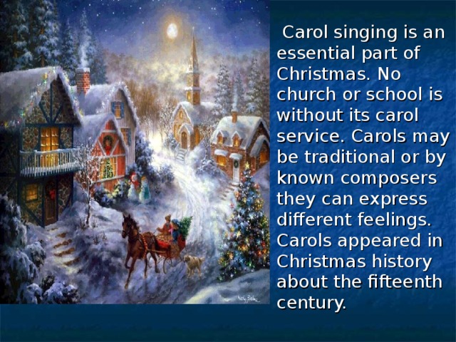  Carol singing is an essential part of Christmas. No church or school is without its carol service. Carols may be traditional or by known composers they can express different feelings. Carols appeared in Christmas history about the fifteenth century. 