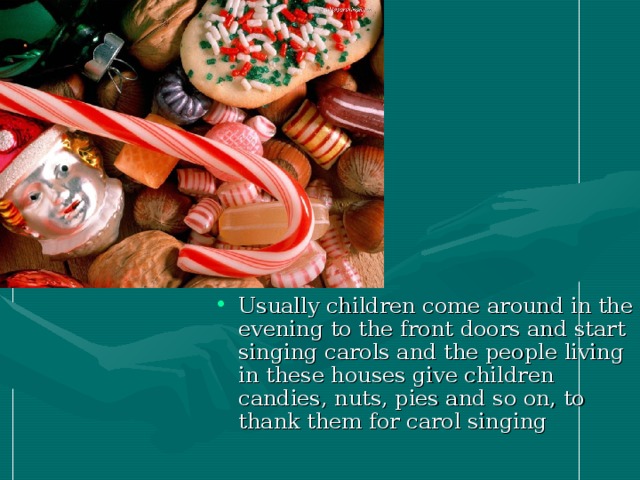 Usually children come around in the evening to the front doors and start singing carols and the people living in these houses give children candies, nuts, pies and so on, to thank them for carol singing  