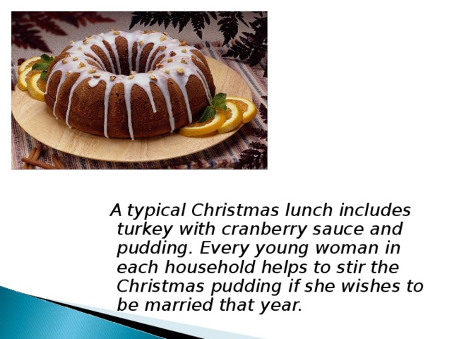  A typical Christmas lunch includes turkey with cranberry sauce and pudding. Every young woman in each household helps to stir the Christmas pudding if she wishes to be married that year. 