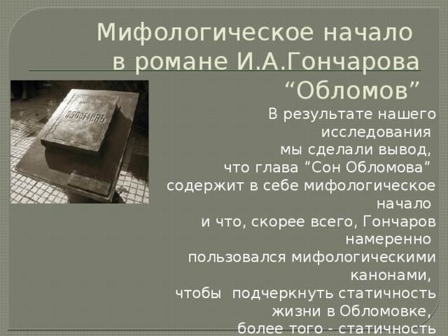 Мифологическое начало  в романе И.А.Гончарова “Обломов”    В результате нашего исследования мы сделали вывод, что глава “Сон Обломова” содержит в себе мифологическое начало и что, скорее всего, Гончаров намеренно пользовался мифологическими канонами, чтобы  подчеркнуть статичность жизни в Обломовке, более того - статичность  характера своего главного героя - Обломова. памятник книге: г. Ульяновск (старое название - Симбирск) - родина Гончарова  