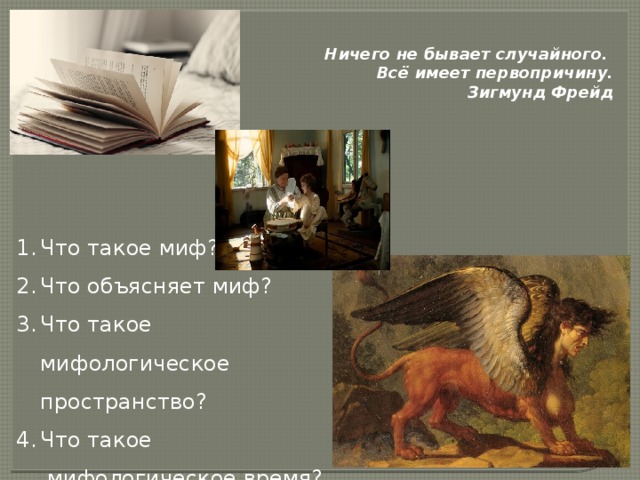 Ничего не бывает случайного. Всё имеет первопричину. Зигмунд Фрейд                                                                                                     Что такое миф? Что объясняет миф? Что такое мифологическое пространство? Что такое  мифологическое время? Комментарий ученицы: Изначально мы рассматривали главу “сон Обломова”,чтобы лучше понять Обломова и его характер , но углубившись в изучение , мы заметили несколько интересных фраз. Я бы хотела вас с ними познакомить , но сначала давайте посмотрим фрагмент фильма ( это экранизация романа - “Несколько дней из жизни Обломова”, Н.Михалков), в котором прозвучала одна из заинтересовавших нас фраз. (после фильма) Нас заинтересовало то объяснение , которое даёт няня по поводу восхода и заката. Кроме того, есть ещё несколько интересных фраз.  (прочитать) (после Фрейда) У Гончарова эти отсылки тоже не случайны и мы решили разобраться  