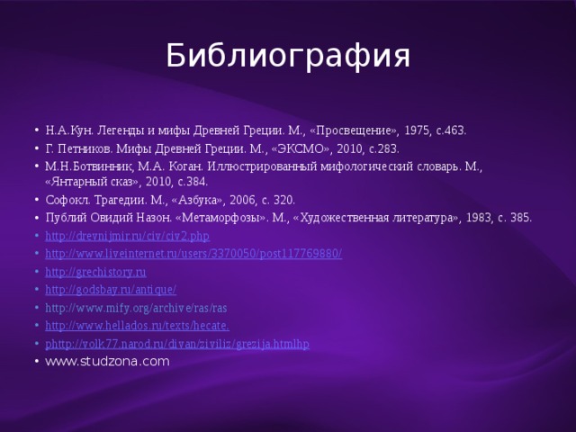 Библиография Н.А.Кун. Легенды и мифы Древней Греции. М., «Просвещение», 1975, с.463. Г. Петников. Мифы Древней Греции. М., «ЭКСМО», 2010, с.283. М.Н.Ботвинник, М.А. Коган. Иллюстрированный мифологический словарь. М., «Янтарный сказ», 2010, с.384. Софокл. Трагедии. М., «Азбука», 2006, с. 320. Публий Овидий Назон. «Метаморфозы». М., «Художественная литература», 1983, с. 385. http://drevnijmir.ru/civ/civ2.php http://www.liveinternet.ru/users/3370050/post117769880/ http://grechistory.ru http://godsbay.ru/antique/ http://www.mify.org/archive/ras/ras http://www.hellados.ru/texts/hecate. phttp ://volk77.narod.ru/ divan / ziviliz / grezija.htmlhp www.studzona.com 
