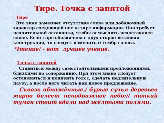 Тире. Точка с запятой  Тире  Это знак заменяет отсутствие слова или добавочный характер следующей после тире информации. Оно требует недлительной остановки, чтобы осмыслить недостающее слово. Если тире обозначена с двух сторон вставная конструкция, то следует изменить и тембр голоса.  Чтение/ - вот лучшее учение.   Точка с запятой  Ставиться между самостоятельными предложениями, близкими по содержанию. При этом знаке следует остановиться и понизить голос, сделать недлительную паузу, а после него читать как новое предложение.  Сквозь обнажённые,/ бурые сучья деревьев мирно белеет неподвижное небо;// тонкий туман стоит вдали над жёлтыми полями.