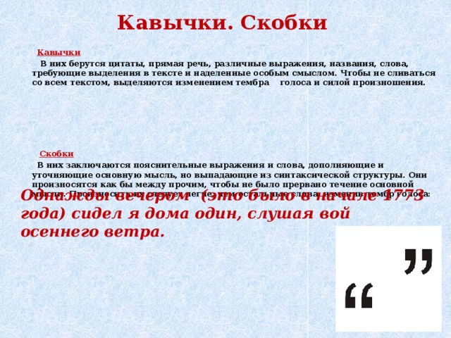 Кавычки. Скобки  Кавычки  В них берутся цитаты, прямая речь, различные выражения, названия, слова, требующие выделения в тексте и наделенные особым смыслом. Чтобы не сливаться со всем текстом, выделяются изменением тембра голоса и силой произношения.  Скобки  В них заключаются пояснительные выражения и слова, дополняющие и уточняющие основную мысль, но выпадающие из синтаксической структуры. Они произносятся как бы между прочим, чтобы не было прервано течение основной мысли. Произносить их следует легче, чем остальные слова, изменив тембр голоса: Однажды вечером (это было в начале 1773 года) сидел я дома один, слушая вой осеннего ветра.