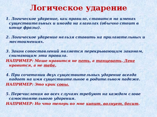 Логическое ударение 1. Логическое ударение, как правило, ставится на именах существительных и иногда на глаголах (обычно стоит в конце фразы).   2. Логическое ударение нельзя ставить на прилагательных и местоимениях.   3. Закон сопоставлений является перекрывающим законом, снимающим эти правила. НАПРИМЕР: Маше нравится не петь , а танцевать . Лене нравится, а не тебе.   4. При сочетании двух существительных ударение всегда падает на имя существительное в родительном падеже. НАПРИМЕР: Это крик совы.   5. Перечисления во всех случаях требуют на каждом слове самостоятельного ударения. НАПРИМЕР: Но что теперь во мне кипит, волнует, бесит .