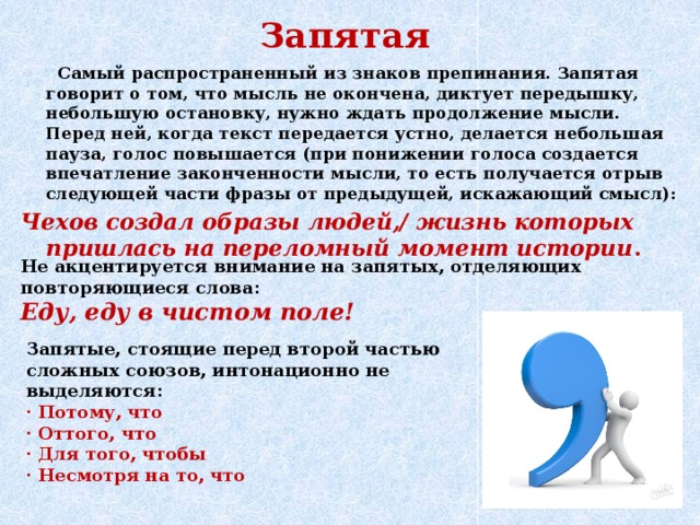 Запятая  Самый распространенный из знаков препинания. Запятая говорит о том, что мысль не окончена, диктует передышку, небольшую остановку, нужно ждать продолжение мысли. Перед ней, когда текст передается устно, делается небольшая пауза, голос повышается (при понижении голоса создается впечатление законченности мысли, то есть получается отрыв следующей части фразы от предыдущей, искажающий смысл): Чехов создал образы людей,/ жизнь которых пришлась на переломный момент истории . Не акцентируется внимание на запятых, отделяющих повторяющиеся слова: Еду, еду в чистом поле! Запятые, стоящие перед второй частью сложных союзов, интонационно не выделяются: · Потому, что · Оттого, что · Для того, чтобы · Несмотря на то, что