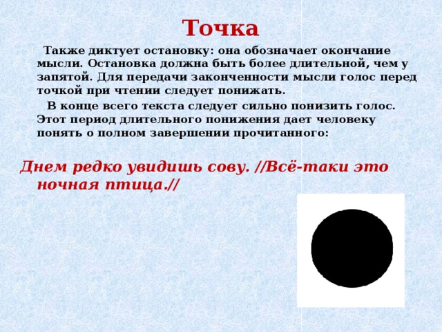 Точка  Также диктует остановку: она обозначает окончание мысли. Остановка должна быть более длительной, чем у запятой. Для передачи законченности мысли голос перед точкой при чтении следует понижать.  В конце всего текста следует сильно понизить голос. Этот период длительного понижения дает человеку понять о полном завершении прочитанного:  Днем редко увидишь сову. //Всё-таки это ночная птица.//