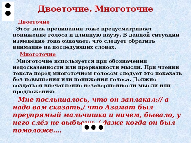 Двоеточие. Многоточие  Двоеточие  Этот знак препинания тоже предусматривает понижение голоса и длинную паузу. В данной ситуации изменение тона означает, что следует обратить внимание на последующих словах.  Многоточие  Многоточие используется при обозначении недосказанности или прерванности мысли. При чтении текста перед многоточием голосом следует это показать без повышения или понижения голоса. Должно создаться впечатление незавершенности мысли или предложения:  Мне послышалось, что он заплакал:// а надо вам сказать,/ что Азамат был преупрямый мальчишка и ничем, бывало, у него слёз не выбьешь,/ даже когда он был помоложе….