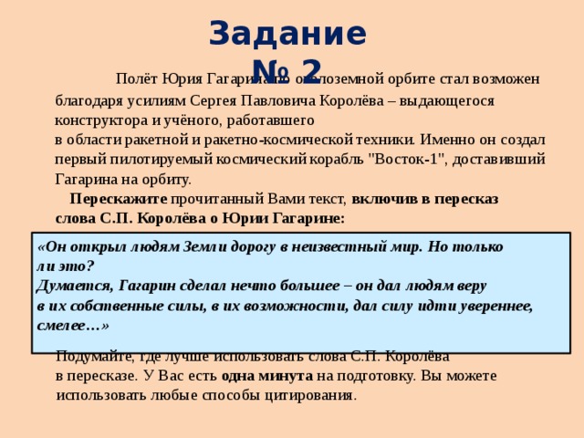 Задание № 2  Полёт Юрия Гагарина по околоземной орбите стал возможен благодаря усилиям Cергея Павловича Королёва – выдающегося конструктора и учёного, работавшего  в области ракетной и ракетно-космической техники. Именно он создал первый пилотируемый космический корабль 