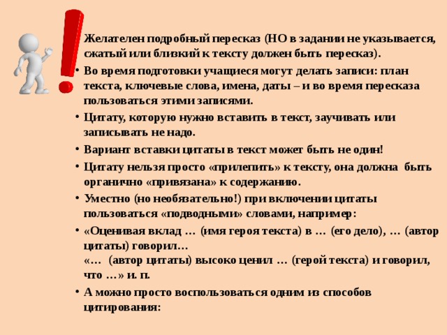 Желателен подробный пересказ (НО в задании не указывается, сжатый или близкий к тексту должен быть пересказ). Во время подготовки учащиеся могут делать записи: план текста, ключевые слова, имена, даты – и во время пересказа пользоваться этими записями. Цитату, которую нужно вставить в текст, заучивать или записывать не надо. Вариант вставки цитаты в текст может быть не один! Цитату нельзя просто «прилепить» к тексту, она должна быть органично «привязана» к содержанию. Уместно (но необязательно!) при включении цитаты пользоваться «подводными» словами, например: «Оценивая вклад … (имя героя текста) в … (его дело), … (автор цитаты) говорил…  «… (автор цитаты) высоко ценил … (герой текста) и говорил, что …» и. п. А можно просто воспользоваться одним из способов цитирования: