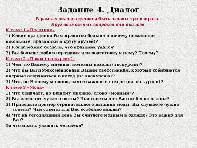 Задание 4. Диалог   В рамках диалога должны быть заданы три вопроса. Круг возможных вопросов для диалога К теме 1 «Праздник» 1) Какие праздники Вам нравятся больше и почему (домашние, школьные, праздники в кругу друзей)? 2) Когда можно сказать, что праздник удался? 3) Вы больше любите праздник или подготовку к нему? Почему? К теме 2 «Поход (экскурсия)» 1) Чем, по Вашему мнению, полезны походы (экскурсии)? 2) Что бы Вы порекомендовали Вашим сверстникам, которые собираются впервые отправиться в поход (на экскурсию)? 3) Что, по Вашему мнению, самое важное в походе (на экскурсии)? К теме 3 «Мода» 1) Что означает, по Вашему мнению, слово «модный»? 2) Вы слушаете чужие советы? Чьи советы для Вас особенно важны? 3) Приведите пример отрицательного влияния моды. Вы слушаете чужие советы? Чьи советы для Вас особенно важны? 4) Что на сегодняшний день Вы считаете модным в одежде? Это важно для Вас? За что можно уважать человека?  