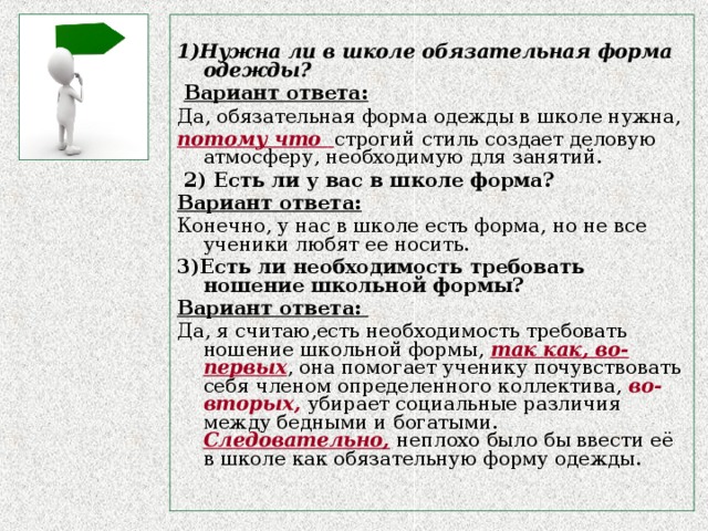 1)Нужна ли в школе обязательная форма одежды?  Вариант ответа: Да, обязательная форма одежды в школе нужна, потому что  строгий стиль создает деловую атмосферу, необходимую для занятий.  2) Есть ли у вас в школе форма? Вариант ответа: Конечно, у нас в школе есть форма, но не все ученики любят ее носить. 3)Есть ли необходимость требовать ношение школьной формы? Вариант ответа: Да, я считаю,есть необходимость требовать ношение школьной формы, так как, во-первых , она помогает ученику почувствовать себя членом определенного коллектива, во-вторых, убирает социальные различия между бедными и богатыми.  Следовательно,  неплохо было бы ввести её в школе как обязательную форму одежды.