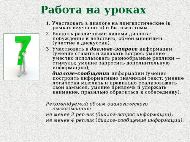 Работа на уроках 1 . Участвовать в диалоге на лингвистические (в рамках изученного) и бытовые темы. 2. Владеть различными видами диалога: побуждение к действию, обмен мнениями (участие в дискуссии). 3. Участвовать в диалоге–запросе информации (умение ставить и задавать вопрос; умение уместно использовать разнообразные реплики — стимулы; умение запросить дополнительную информацию);  диалоге–сообщении информации (умение построить информативно значимый текст; умение логически мыслить и правильно реализовывать свой замысел; умение привлечь и удержать внимание, правильно обратиться к собеседнику). Рекомендуемый объём диалогического высказывания: не менее 3 реплик (диалог–запрос информации) ; не менее 4 реплик ( диалог–сообщение информации).