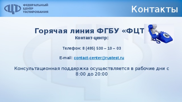 Контакты Горячая линия ФГБУ «ФЦТ» Контакт-центр: Телефон: 8 (495) 530 – 10 – 03  E-mail: contact-center@rustest.ru Консультационная поддержка осуществляется в рабочие дни с 8:00 до 20:00