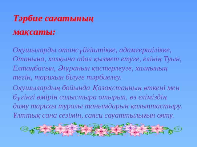 Тәрбие сағатының мақсаты:   Оқушыларды отансүйгіштікке, адамгершілікке, Отанына, халқына адал қызмет етуге, елінің Туын, Елтаңбасын, Әнұранын қастерлеуге, халқының тегін, тарихын білуге тәрбиелеу. Оқушылардың бойында Қазақстанның өткені мен бүгінгі өмірін салыстыра отырып, өз еліміздің даму тарихы туралы танымдарын қалыптастыру. Ұлттық сана сезімін, саяси сауаттылығын ояту. 