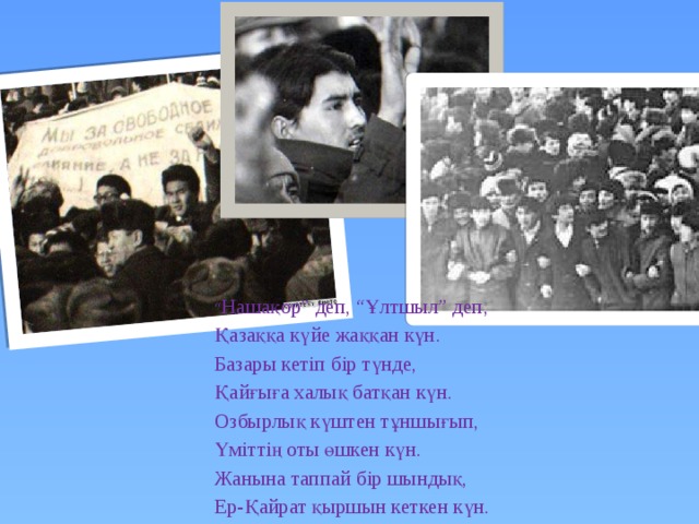 “ Нашақор” деп, “Ұлтшыл” деп, Қазаққа күйе жаққан күн. Базары кетіп бір түнде, Қайғыға халық батқан күн. Озбырлық күштен тұншығып, Үміттің оты өшкен күн. Жанына таппай бір шындық, Ер-Қайрат қыршын кеткен күн. 