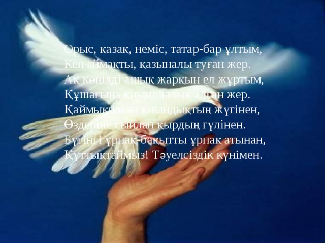 Орыс, қазақ, неміс, татар-бар ұлтым, Кең аймақты, қазыналы туған жер. Ақ көңілді ашық жарқын ел жұртым, Құшағыңа қиыншылық алған жер. Қаймықпаған қиындықтың жүгінен, Өздеріңе сыйлап қырдың гүлінен. Бүгінгі ұрпақ-бақытты ұрпақ атынан, Құттықтаймыз! Тәуелсіздік күнімен. 
