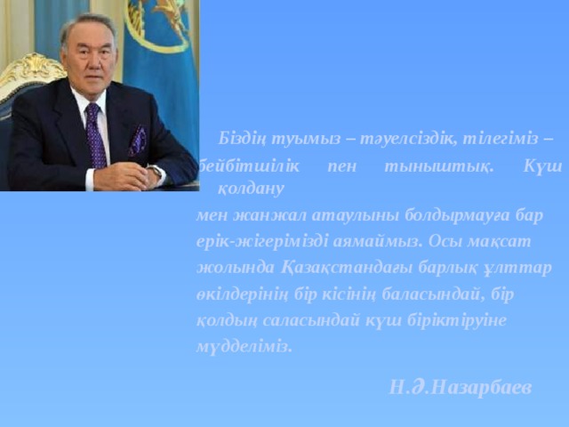  Біздің туымыз – тәуелсіздік, тілегіміз – бейбітшілік пен тыныштық. Күш қолдану мен жанжал атаулыны болдырмауға бар ерік-жігерімізді аямаймыз. Осы мақсат жолында Қазақстандағы барлық ұлттар өкілдерінің бір кісінің баласындай, бір қолдың саласындай күш біріктіруіне мүдделіміз. Н.Ә.Назарбаев 
