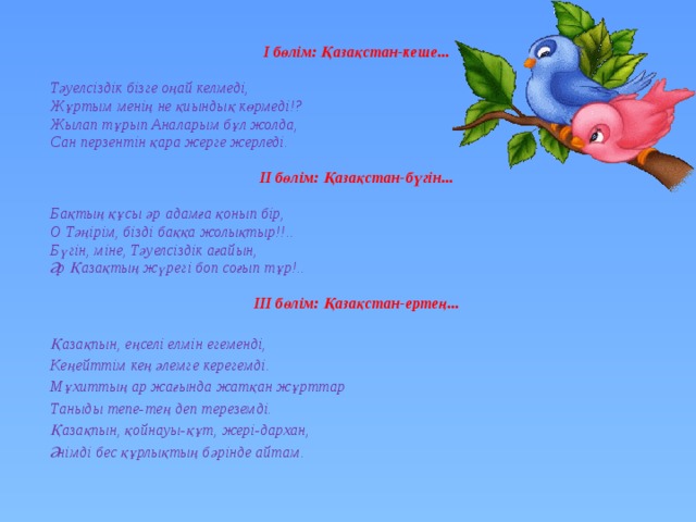 І бөлім: Қазақстан-кеше...  Тәуелсіздік бізге оңай келмеді, Жұртым менің не қиындық көрмеді!? Жылап тұрып Аналарым бұл жолда, Сан перзентін қара жерге жерледі.  ІІ бөлім: Қазақстан-бүгін...  Бақтың құсы әр адамға қонып бір, О Тәңірім, бізді баққа жолықтыр!!.. Бүгін, міне, Тәуелсіздік ағайын, Әр Қазақтың жүрегі боп соғып тұр!..  ІІІ бөлім: Қазақстан-ертең...  Қазақпын, еңселі елмін егеменді, Кеңейттім кең әлемге керегемді. Мұхиттың ар жағында жатқан жұрттар Таныды тепе-тең деп тереземді. Қазақпын, қойнауы-құт, жері-дархан, Әнімді бес құрлықтың бәрінде айтам. 