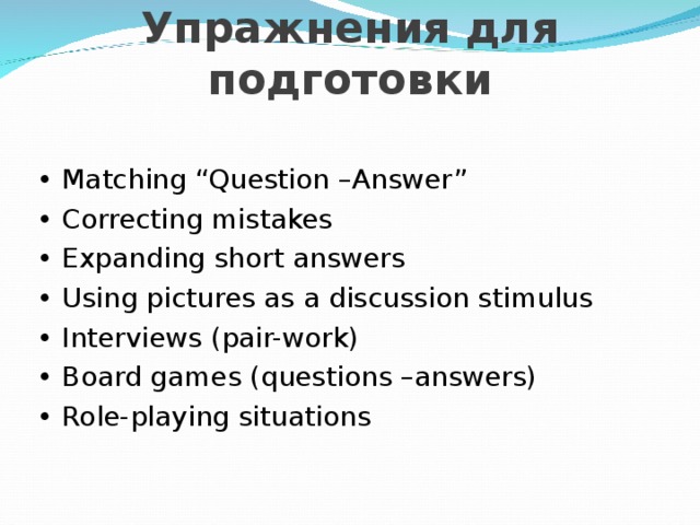  Упражнения для подготовки • Matching “Question –Answer” • Correcting mistakes • Expanding short answers • Using pictures as a discussion stimulus • Interviews (pair-work) • Board games (questions –answers) • Role-playing situations 