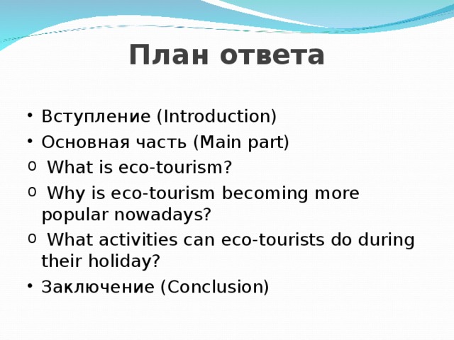  План ответа Вступление (Introduction) Основная часть (Main part)  What is eco-tourism?  Why is eco-tourism becoming more popular nowadays?  What activities can eco-tourists do during their holiday? Заключение (Conclusion) 