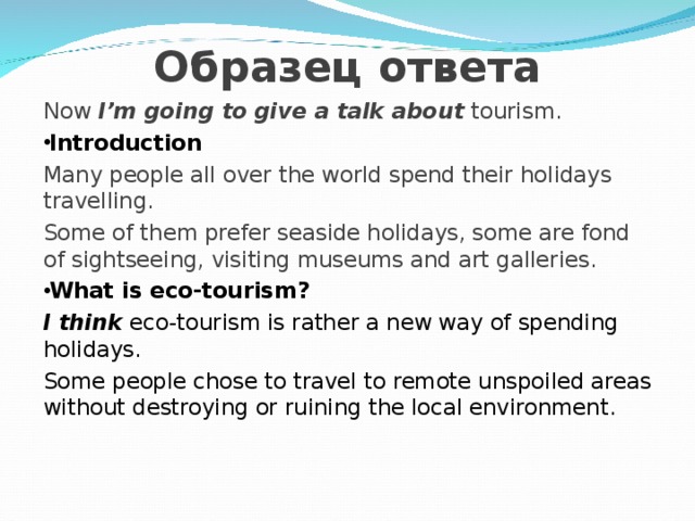  Образец ответа Now   I’m going to give a talk about  tourism. Introduction Many people all over the world spend their holidays travelling. Some of them prefer seaside holidays, some are fond of sightseeing, visiting museums and art galleries. What is eco-tourism? I think eco-tourism is rather a new way of spending holidays. Some people chose to travel to remote unspoiled areas without destroying or ruining the local environment. 