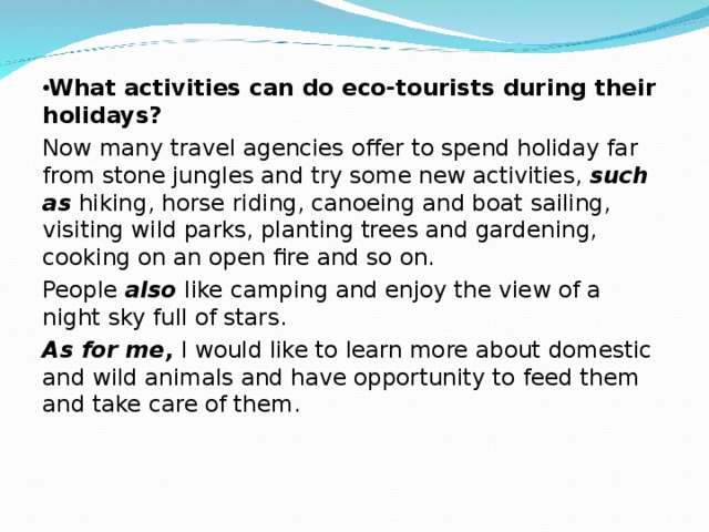 What activities can do eco-tourists during their holidays? Now many travel agencies offer to spend holiday far from stone jungles and try some new activities, such as hiking, horse riding, canoeing and boat sailing, visiting wild parks, planting trees and gardening, cooking on an open fire and so on. People also like camping and enjoy the view of a night sky full of stars. As for me, I would like to learn more about domestic and wild animals and have opportunity to feed them and take care of them. 
