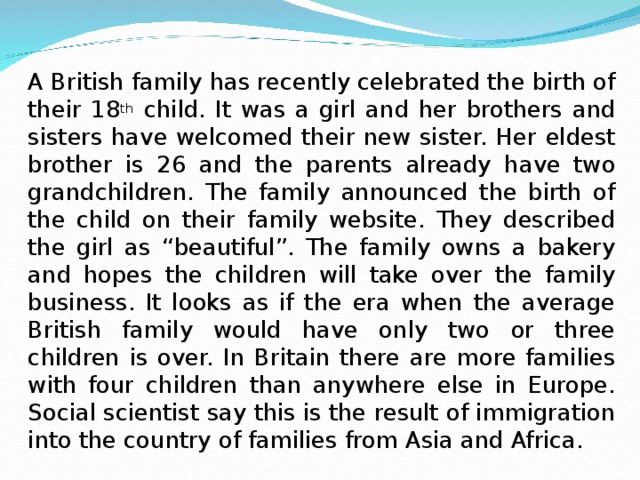 A British family has recently celebrated the birth of their 18 th child. It was a girl and her brothers and sisters have welcomed their new sister. Her eldest brother is 26 and the parents already have two grandchildren. The family announced the birth of the child on their family website. They described the girl as “beautiful”. The family owns a bakery and hopes the children will take over the family business. It looks as if the era when the average British family would have only two or three children is over. In Britain there are more families with four children than anywhere else in Europe. Social scientist say this is the result of immigration into the country of families from Asia and Africa. 