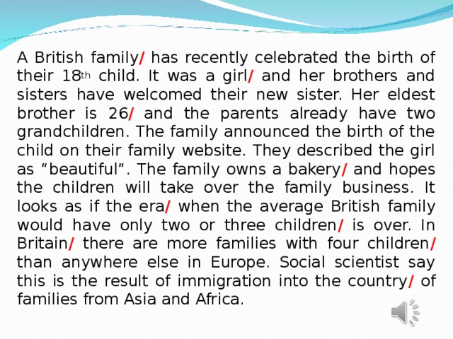 A British family / has recently celebrated the birth of their 18 th child. It was a girl / and her brothers and sisters have welcomed their new sister. Her eldest brother is 26 / and the parents already have two grandchildren. The family announced the birth of the child on their family website. They described the girl as “beautiful”. The family owns a bakery / and hopes the children will take over the family business. It looks as if the era / when the average British family would have only two or three children / is over. In Britain / there are more families with four children / than anywhere else in Europe. Social scientist say this is the result of immigration into the country / of families from Asia and Africa. 