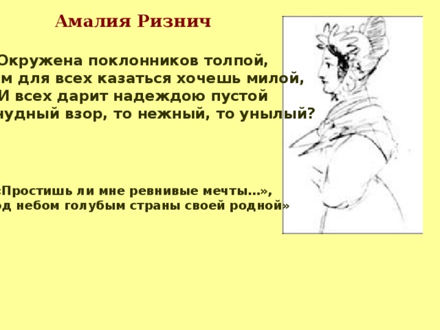 Амалия Ризнич  Окружена поклонников толпой, Зачем для всех казаться хочешь милой, И всех дарит надеждою пустой Твой чудный взор, то нежный, то унылый?   «Простишь ли мне ревнивые мечты…», «Под небом голубым страны своей родной»