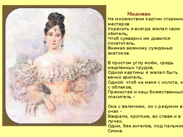 Мадонна Не множеством картин старинных мастеров Украсить я всегда желал свою обитель, Чтоб суеверно им дивился посетитель, Внимая важному сужденью знатоков.  В простом углу моём, средь медленных трудов, Одной картины я желал быть вечно зритель, Одной: чтоб на меня с холста, как с облаков, Пречистая и наш божественный спаситель –  Она с величием, он с разумом в очах – Взирали, кроткие, во славе и в лучах, Одни, без ангелов, под пальмою Сиона.  Исполнились мои желания. Творец Тебя мне ниспослал, тебя, моя Мадонна, Чистейшей прелести чистейший образец.