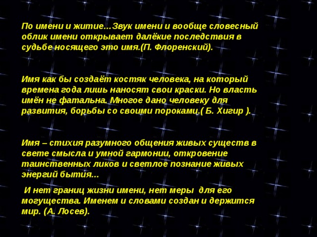 По имени и житие…Звук имени и вообще словесный облик имени открывает далёкие последствия в судьбе носящего это имя.(П. Флоренский).  Имя как бы создаёт костяк человека, на который времена года лишь наносят свои краски. Но власть имён не фатальна. Многое дано человеку для развития, борьбы со своими пороками.( Б. Хигир ).  Имя – стихия разумного общения живых существ в свете смысла и умной гармонии, откровение таинственных ликов и светлое познание живых энергий бытия…  И нет границ жизни имени, нет меры для его могущества. Именем и словами создан и держится мир. (А. Лосев).