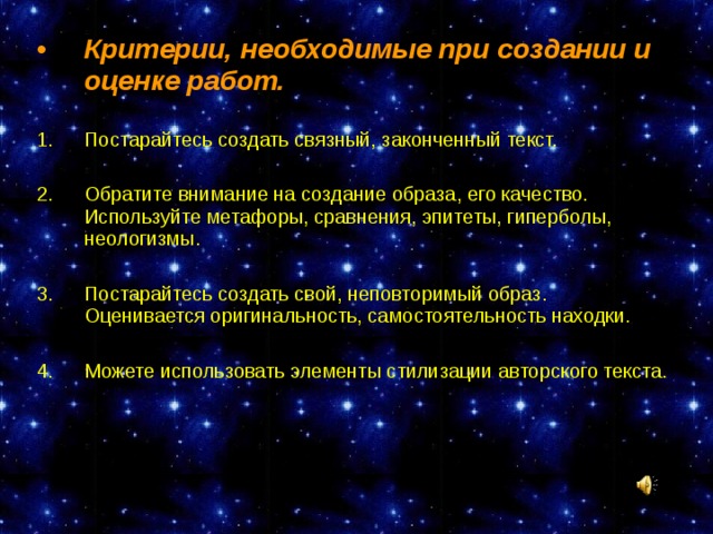 Критерии, необходимые при создании и оценке работ.  Постарайтесь создать связный, законченный текст.  Обратите внимание на создание образа, его качество. Используйте метафоры, сравнения, эпитеты, гиперболы, неологизмы.  Постарайтесь создать свой, неповторимый образ. Оценивается оригинальность, самостоятельность находки.  Можете использовать элементы стилизации авторского текста.