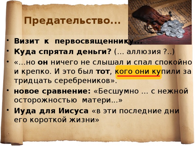 Предательство... Визит к первосвященнику... Куда спрятал деньги? (... аллюзия ?..) «...но он ничего не слышал и спал спокойно и крепко. И это был тот , кого они купили за тридцать серебреников». новое сравнение: «Бесшумно ... с нежной осторожностью матери...» Иуда для Иисуса «в эти последние дни его короткой жизни»