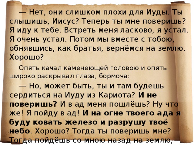 — Нет, они слишком плохи для Иуды. Ты слышишь, Иисус? Теперь ты мне поверишь? Я иду к тебе. Встреть меня ласково, я устал. Я очень устал. Потом мы вместе с тобою, обнявшись, как братья, вернёмся на землю. Хорошо?   Опять качал каменеющей головою и опять широко раскрывал глаза, бормоча:   — Но, может быть, ты и там будешь сердиться на Иуду из Кариота? И не поверишь? И в ад меня пошлёшь? Ну что же! Я пойду в ад! И на огне твоего ада я буду ковать железо и разрушу твоё небо . Хорошо? Тогда ты поверишь мне? Тогда пойдёшь со мною назад на землю, Иисус?