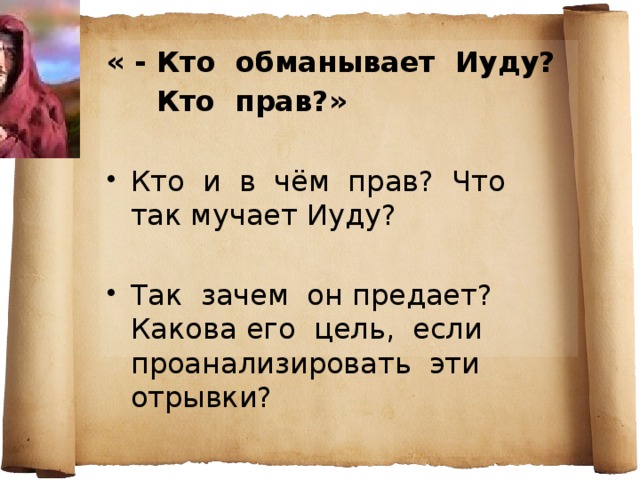 « - Кто обманывает Иуду?  Кто прав?»  Кто и в чём прав? Что так мучает Иуду? Так зачем он предает? Какова его цель, если проанализировать эти отрывки? Иуда , подобно Раскольникову, создал теорию, согласно которой все люди плохие, и хочет эту теорию проверить на практике. Но он до последнего надеется, что люди заступятся за Христа. предает ради Иисуса? ради себя?