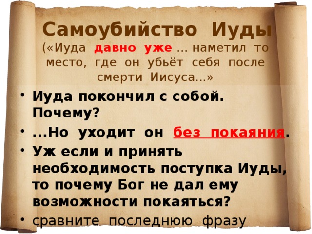 Самоубийство Иуды  («Иуда давно уже ... наметил то место, где он убьёт себя после смерти Иисуса...» Иуда покончил с собой. Почему? ...Но уходит он без покаяния . Уж если и принять необходимость поступка Иуды, то почему Бог не дал ему возможности покаяться? сравните последнюю фразу повести с самым началом...   Да потому, что это выбор самого Иуды - от первого шага до последнего... Всп. диалог из пьесы Шварца «Дракон» (слова рыцаря Ланцелота): Меня так учили...  Всех учили. Но зачем же ты оказался первым учеником, скотина этакая?