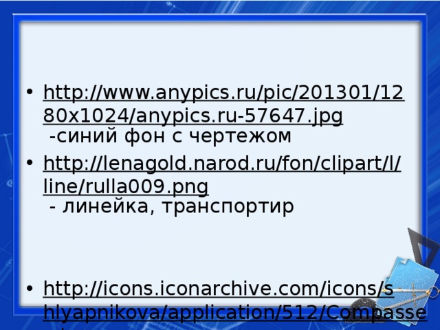 http://www.anypics.ru/pic/201301/1280x1024/anypics.ru-57647.jpg -синий фон с чертежом http://lenagold.narod.ru/fon/clipart/l/line/rulla009.png - линейка, транспортир http://icons.iconarchive.com/icons/shlyapnikova/application/512/Compasses-icon.png - циркуль на голубом листе 