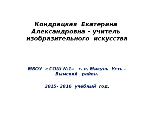 Кондрацкая Екатерина Александровна – учитель изобразительного искусства МБОУ « СОШ №1» г. п. Микунь Усть – Вымский район.  201 5 - 201 6 учебный год. 