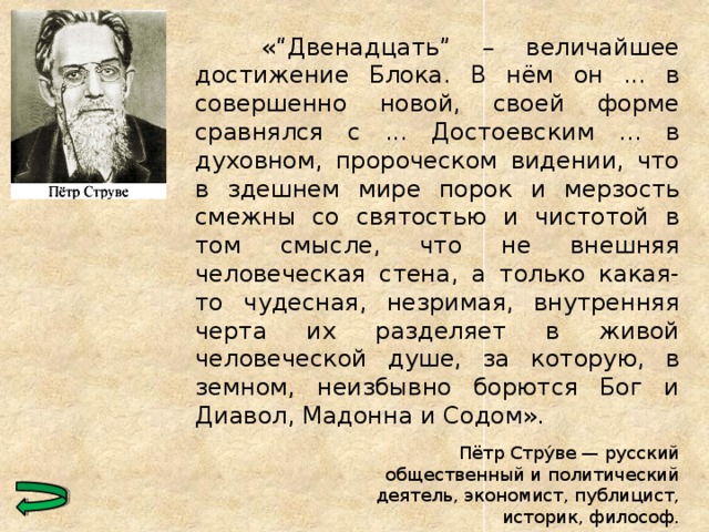   «“Двенадцать” – величайшее достижение Блока. В нём он ... в совершенно новой, своей форме сравнялся с ... Достоевским ... в духовном, пророческом видении, что в здешнем мире порок и мерзость смежны со святостью и чистотой в том смысле, что не внешняя человеческая стена, а только какая-то чудесная, незримая, внутренняя черта их разделяет в живой человеческой душе, за которую, в земном, неизбывно борются Бог и Диавол, Мадонна и Содом». Пётр Стру́ве — русский общественный и политический деятель, экономист, публицист, историк, философ.  