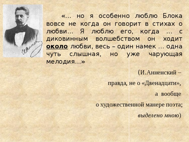   «… но я особенно люблю Блока вовсе не когда он говорит в стихах о любви… Я люблю его, когда … с диковинным волшебством он ходит около  любви, весь – один намек … одна чуть слышная, но уже чарующая мелодия…» ( И.Анненский – правда, не о «Двенадцати», а вообще о художественной манере поэта; выделено мною )  