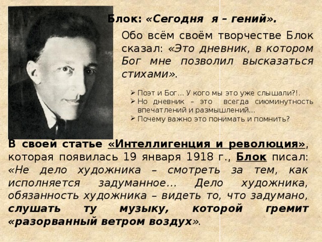 Блок: «Сегодня я – гений». Обо всём своём творчестве Блок сказал: «Это дневник, в котором Бог мне позволил высказаться стихами».  Поэт и Бог... У кого мы это уже слышали?!. Но дневник – это всегда сиюминутность впечатлений и размышлений... Почему важно это понимать и помнить? Поэт и Бог... У кого мы это уже слышали?!. Но дневник – это всегда сиюминутность впечатлений и размышлений... Почему важно это понимать и помнить? В своей статье «Интеллигенция и революция» , которая появилась 19 января 1918 г., Блок писал: «Не дело художника – смотреть за тем, как исполняется задуманное… Дело художника, обязанность художника – видеть то, что задумано, слушать ту музыку, которой гремит «разорванный ветром воздух ». Гений – высшая творческая способность или, как определила М.И.Цветаева, «высшая степень подверженности наитию» и «управа с этим наитием». Всп.: Бунин: «Окаянные дни» Горький: «Несвоевременные мысли. Заметки о русской революции и культуре»  