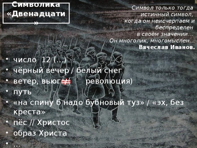 Символика «Двенадцати»   Символ только тогда истинный символ, когда он неисчерпаем и беспределен в своём значении… Он многолик, многомыслен… Вячеслав Иванов. число 12 (...) чёрный вечер / белый снег ветер, вьюга ( революция) путь «на спину б надо бубновый туз» / «эх, без креста» пёс // Христос образ Христа ... Стихия // бунтарское, разбойное (Пушкин) «Эх, эх, без креста» // «Креста на тебе нет» (о Р.Раскольникове)  