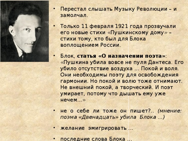 Перестал слышать Музыку Революции – и замолчал. Только 11 февраля 1921 года прозвучали его новые стихи «Пушкинскому дому» – стихи тому, кто был для Блока воплощением России. Блок, статья «О назначении поэта» : «Пушкина убила вовсе не пуля Дантеса. Его убило отсутствие воздуха ... Покой и воля. Они необходимы поэту для освобождения гармонии. Но покой и волю тоже отнимают. Не внешний покой, а творческий. И поэт умирает, потому что дышать ему уже нечем...» не о себе ли тоже он пишет?.. (мнение: поэма «Двенадцать» убила Блока ...) желание эмигрировать ... последние слова Блока ... 